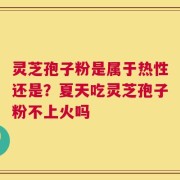 灵芝孢子粉是属于热性还是？夏天吃灵芝孢子粉不上火吗