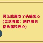 灵芝胶囊吃了头痛恶心(灵芝胶囊：副作用包括头痛和恶心)