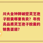 川大金钟牌破壁灵芝孢子胶囊哪里有卖？寻找高品质灵芝孢子胶囊的销售渠道？