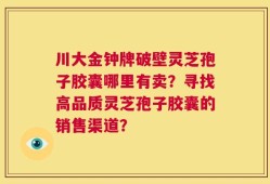 川大金钟牌破壁灵芝孢子胶囊哪里有卖？寻找高品质灵芝孢子胶囊的销售渠道？