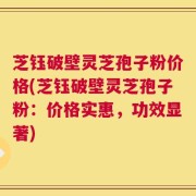 芝钰破壁灵芝孢子粉价格(芝钰破壁灵芝孢子粉：价格实惠，功效显著)