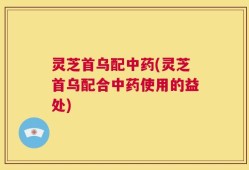 灵芝首乌配中药(灵芝首乌配合中药使用的益处)