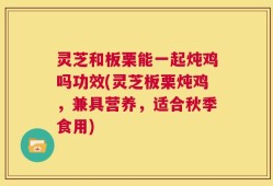 灵芝和板栗能一起炖鸡吗功效(灵芝板栗炖鸡，兼具营养，适合秋季食用)