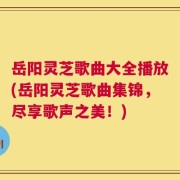岳阳灵芝歌曲大全播放(岳阳灵芝歌曲集锦，尽享歌声之美！)