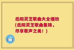 岳阳灵芝歌曲大全播放(岳阳灵芝歌曲集锦，尽享歌声之美！)
