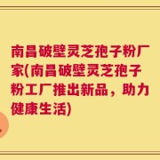 南昌破壁灵芝孢子粉厂家(南昌破壁灵芝孢子粉工厂推出新品，助力健康生活)