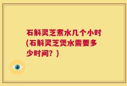 石斛灵芝煮水几个小时(石斛灵芝煲水需要多少时间？)