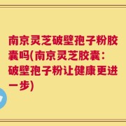 南京灵芝破壁孢子粉胶囊吗(南京灵芝胶囊：破壁孢子粉让健康更进一步)