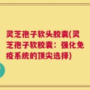 灵芝孢子软头胶囊(灵芝孢子软胶囊：强化免疫系统的顶尖选择)