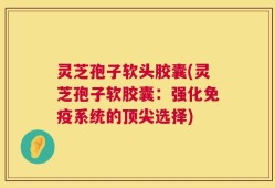 灵芝孢子软头胶囊(灵芝孢子软胶囊：强化免疫系统的顶尖选择)