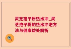 灵芝孢子粉热水冲_灵芝孢子粉的热水冲泡方法与健康益处解析