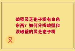 破壁灵芝孢子粉有白色东西？如何分辨破壁和没破壁的灵芝孢子粉