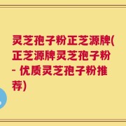 灵芝孢子粉正芝源牌(正芝源牌灵芝孢子粉 - 优质灵芝孢子粉推荐)
