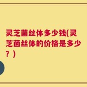 灵芝菌丝体多少钱(灵芝菌丝体的价格是多少？)
