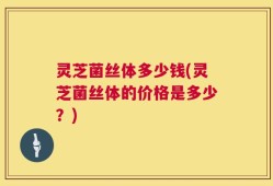 灵芝菌丝体多少钱(灵芝菌丝体的价格是多少？)