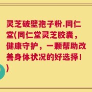 灵芝破壁孢子粉.同仁堂(同仁堂灵芝胶囊，健康守护，一颗帮助改善身体状况的好选择！)