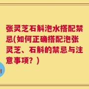 张灵芝石斛泡水搭配禁忌(如何正确搭配泡张灵芝、石斛的禁忌与注意事项？)