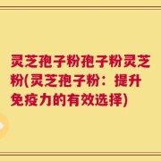 灵芝孢子粉孢子粉灵芝粉(灵芝孢子粉：提升免疫力的有效选择)