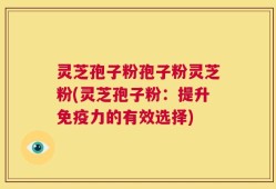 灵芝孢子粉孢子粉灵芝粉(灵芝孢子粉：提升免疫力的有效选择)