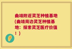 曲靖附近灵芝种植基地(曲靖周边灵芝种植基地：探索灵芝医疗价值！)