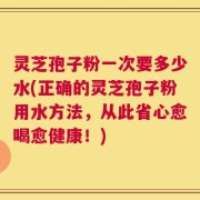 灵芝孢子粉一次要多少水(正确的灵芝孢子粉用水方法，从此省心愈喝愈健康！)