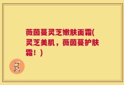 薇茵蔓灵芝嫩肤面霜(灵芝美肌，薇茵蔓护肤霜！)