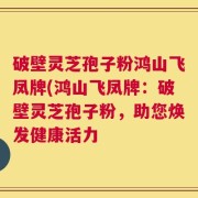 破壁灵芝孢子粉鸿山飞凤牌(鸿山飞凤牌：破壁灵芝孢子粉，助您焕发健康活力