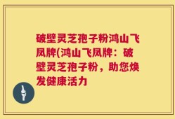 破壁灵芝孢子粉鸿山飞凤牌(鸿山飞凤牌：破壁灵芝孢子粉，助您焕发健康活力