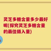 灵芝多糖含量多少最好呢(探究灵芝多糖含量的最佳摄入量)