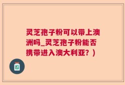 灵芝孢子粉可以带上澳洲吗_灵芝孢子粉能否携带进入澳大利亚？)