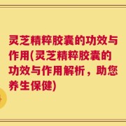 灵芝精粹胶囊的功效与作用(灵芝精粹胶囊的功效与作用解析，助您养生保健)