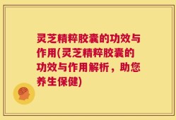 灵芝精粹胶囊的功效与作用(灵芝精粹胶囊的功效与作用解析，助您养生保健)