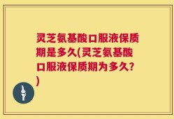灵芝氨基酸口服液保质期是多久(灵芝氨基酸口服液保质期为多久？)