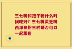 三七粉和孢子粉什么时候吃好？三七粉灵芝粉西洋参粉三种是否可以一起服用