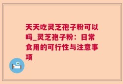 天天吃灵芝孢子粉可以吗_灵芝孢子粉：日常食用的可行性与注意事项