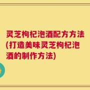 灵芝枸杞泡酒配方方法(打造美味灵芝枸杞泡酒的制作方法)