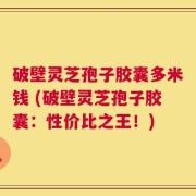 破壁灵芝孢子胶囊多米钱 (破壁灵芝孢子胶囊：性价比之王！)