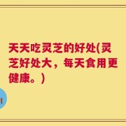 天天吃灵芝的好处(灵芝好处大，每天食用更健康。)