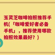 玉灵芝咖啡拍照推荐手机(「咖啡爱好者必备手机」，推荐使用哪款拍照效果最好？)