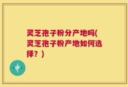 灵芝孢子粉分产地吗(灵芝孢子粉产地如何选择？)