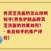 养灵芝洗面奶怎么样啊知乎(养生护肤品牌灵芝洗面奶效果如何？ - 来自知乎的用户评价)