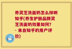 养灵芝洗面奶怎么样啊知乎(养生护肤品牌灵芝洗面奶效果如何？ - 来自知乎的用户评价)