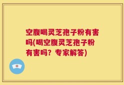 空腹喝灵芝孢子粉有害吗(喝空腹灵芝孢子粉有害吗？专家解答)