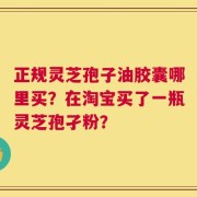 正规灵芝孢子油胶囊哪里买？在淘宝买了一瓶灵芝孢孑粉？