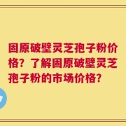 固原破壁灵芝孢子粉价格？了解固原破壁灵芝孢子粉的市场价格？