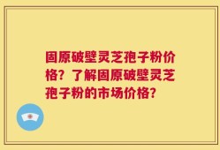固原破壁灵芝孢子粉价格？了解固原破壁灵芝孢子粉的市场价格？