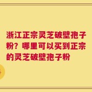 浙江正宗灵芝破壁孢子粉？哪里可以买到正宗的灵芝破壁孢子粉