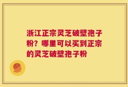 浙江正宗灵芝破壁孢子粉？哪里可以买到正宗的灵芝破壁孢子粉