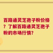 百路通灵芝孢子粉价格？了解百路通灵芝孢子粉的市场行情？