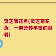 灵芝菊花鱼(灵芝菊花鱼：一道营养丰富的菜肴)